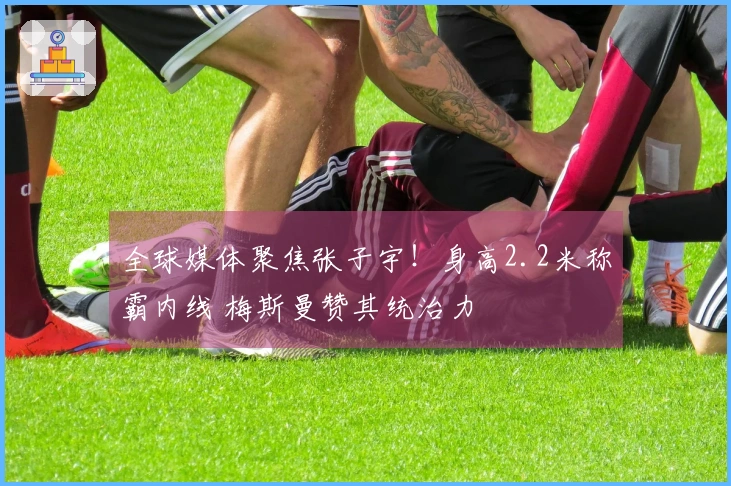 全球媒体聚焦张子宇！身高2.2米称霸内线 梅斯曼赞其统治力