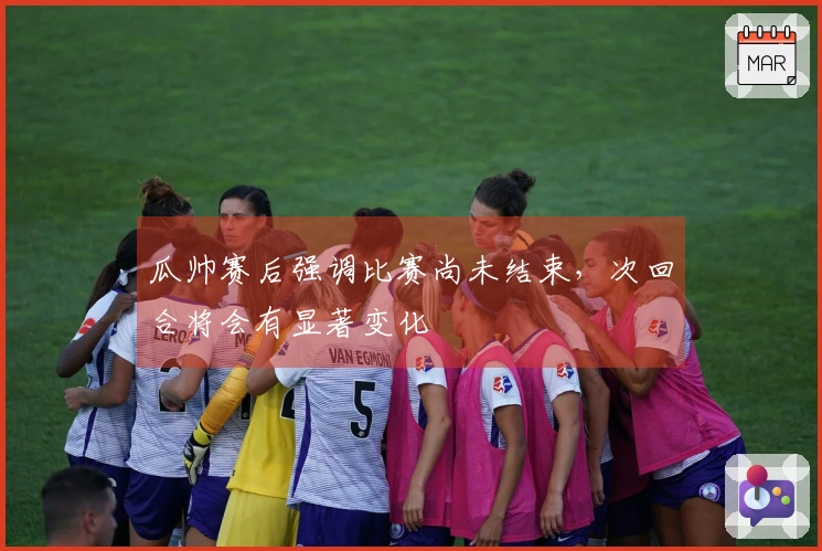 瓜帅赛后强调比赛尚未结束，次回合将会有显著变化