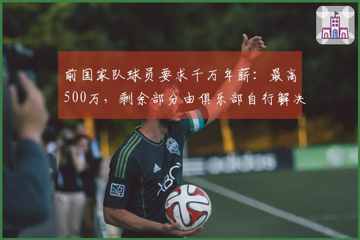 前国家队球员要求千万年薪：最高500万，剩余部分由俱乐部自行解决