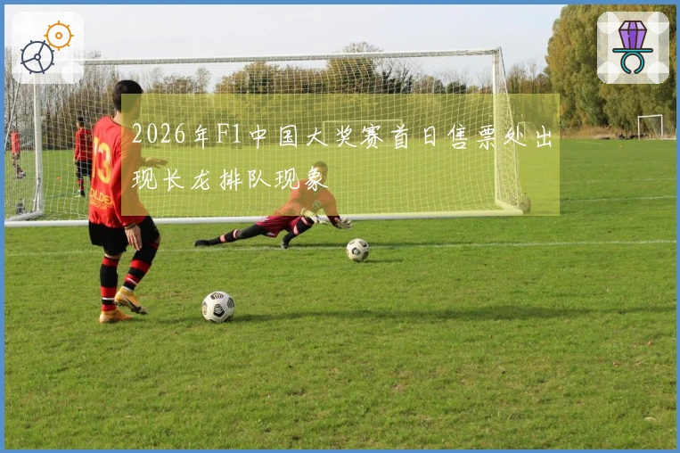 2026年F1中国大奖赛首日售票处出现长龙排队现象