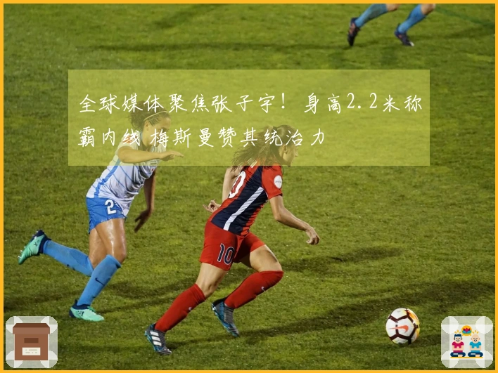 全球媒体聚焦张子宇！身高2.2米称霸内线 梅斯曼赞其统治力