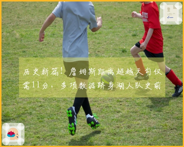 历史新篇！詹姆斯距离超越天勾仅需11分，多项数据跻身湖人队史前十