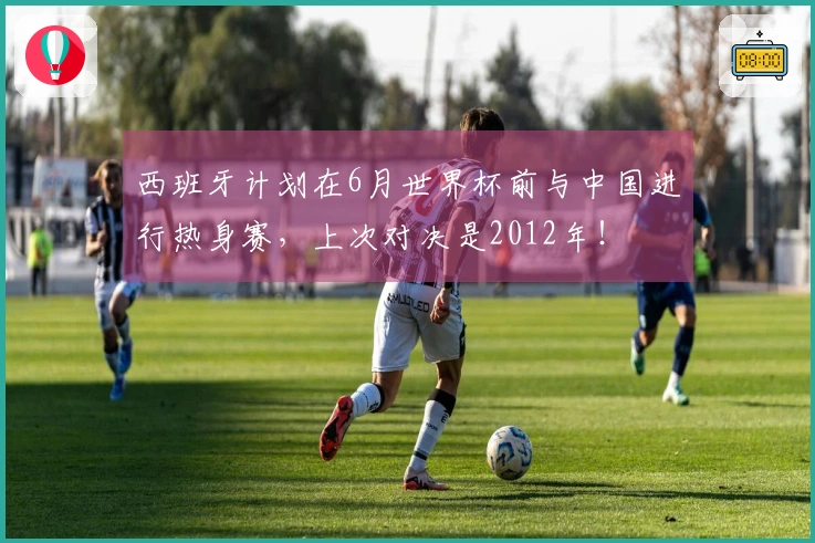 西班牙计划在6月世界杯前与中国进行热身赛，上次对决是2012年！