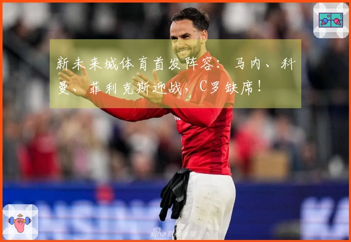 新未来城体育首发阵容：马内、科曼、菲利克斯迎战，C罗缺席！
