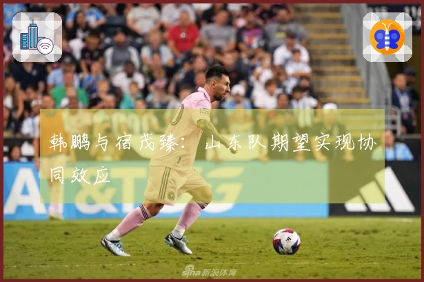 韩鹏与宿茂臻：山东队期望实现协同效应