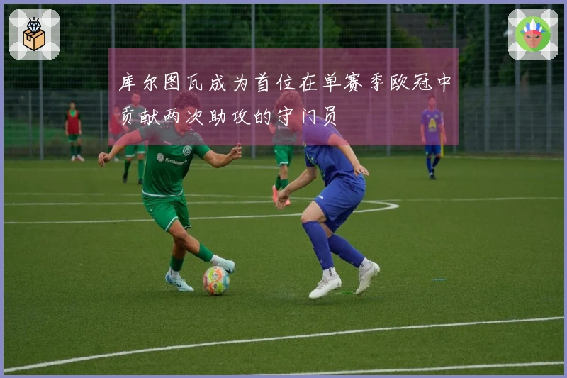 库尔图瓦成为首位在单赛季欧冠中贡献两次助攻的守门员