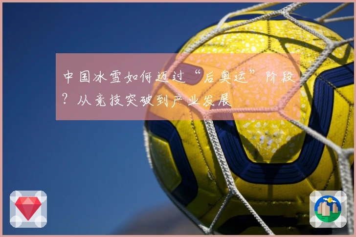 中国冰雪如何迈过“后奥运”阶段？从竞技突破到产业发展