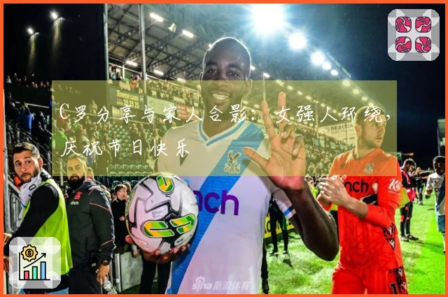 C罗分享与家人合影：女强人环绕，庆祝节日快乐