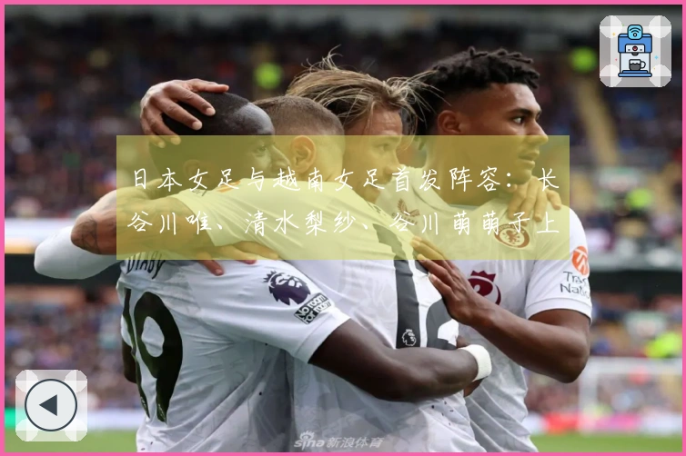 日本女足与越南女足首发阵容：长谷川唯、清水梨纱、谷川萌萌子上场