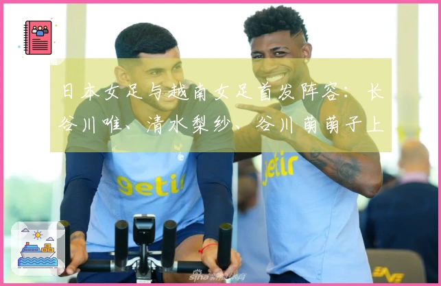 日本女足与越南女足首发阵容：长谷川唯、清水梨纱、谷川萌萌子上场