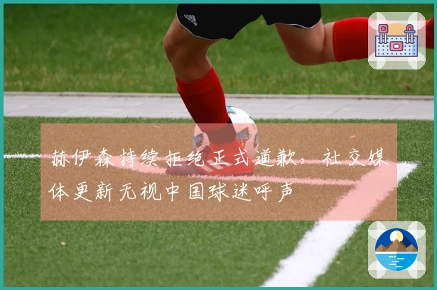 赫伊森持续拒绝正式道歉，社交媒体更新无视中国球迷呼声