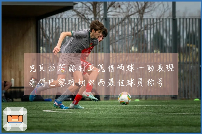 克瓦拉茨赫利亚凭借两球一助表现夺得巴黎对切尔西最佳球员称号