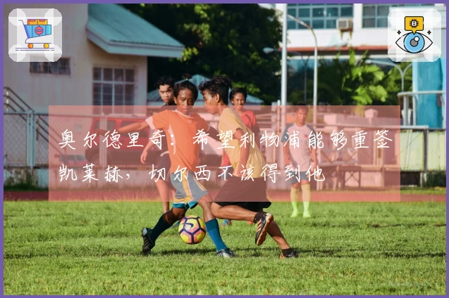 奥尔德里奇：希望利物浦能够重签凯莱赫，切尔西不该得到他