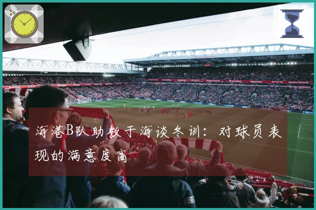 海港B队助教于海谈冬训：对球员表现的满意度高