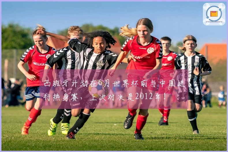 西班牙计划在6月世界杯前与中国进行热身赛，上次对决是2012年！